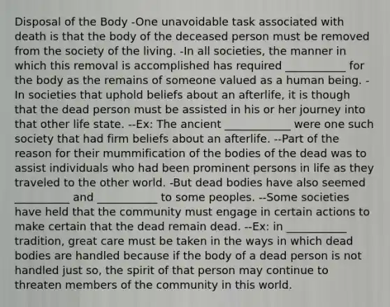 Disposal of the Body -One unavoidable task associated with death is that the body of the deceased person must be removed from the society of the living. -In all societies, the manner in which this removal is accomplished has required ___________ for the body as the remains of someone valued as a human being. -In societies that uphold beliefs about an afterlife, it is though that the dead person must be assisted in his or her journey into that other life state. --Ex: The ancient ____________ were one such society that had firm beliefs about an afterlife. --Part of the reason for their mummification of the bodies of the dead was to assist individuals who had been prominent persons in life as they traveled to the other world. -But dead bodies have also seemed __________ and ___________ to some peoples. --Some societies have held that the community must engage in certain actions to make certain that the dead remain dead. --Ex: in ___________ tradition, great care must be taken in the ways in which dead bodies are handled because if the body of a dead person is not handled just so, the spirit of that person may continue to threaten members of the community in this world.