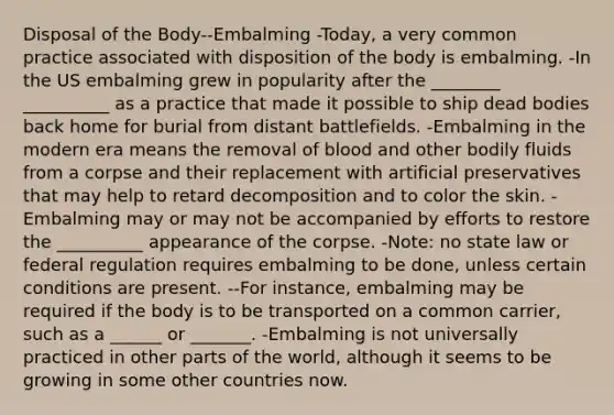 Disposal of the Body--Embalming -Today, a very common practice associated with disposition of the body is embalming. -In the US embalming grew in popularity after the ________ __________ as a practice that made it possible to ship dead bodies back home for burial from distant battlefields. -Embalming in the modern era means the removal of blood and other bodily fluids from a corpse and their replacement with artificial preservatives that may help to retard decomposition and to color the skin. -Embalming may or may not be accompanied by efforts to restore the __________ appearance of the corpse. -Note: no state law or federal regulation requires embalming to be done, unless certain conditions are present. --For instance, embalming may be required if the body is to be transported on a common carrier, such as a ______ or _______. -Embalming is not universally practiced in other parts of the world, although it seems to be growing in some other countries now.