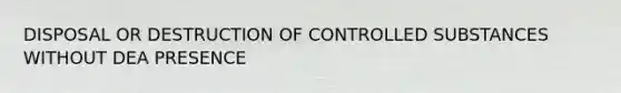 DISPOSAL OR DESTRUCTION OF CONTROLLED SUBSTANCES WITHOUT DEA PRESENCE