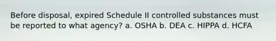 Before disposal, expired Schedule II controlled substances must be reported to what agency? a. OSHA b. DEA c. HIPPA d. HCFA