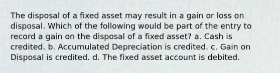 The disposal of a fixed asset may result in a gain or loss on disposal. Which of the following would be part of the entry to record a gain on the disposal of a fixed asset? a. Cash is credited. b. Accumulated Depreciation is credited. c. Gain on Disposal is credited. d. The fixed asset account is debited.