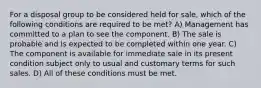 For a disposal group to be considered held for sale, which of the following conditions are required to be met? A) Management has committed to a plan to see the component. B) The sale is probable and is expected to be completed within one year. C) The component is available for immediate sale in its present condition subject only to usual and customary terms for such sales. D) All of these conditions must be met.