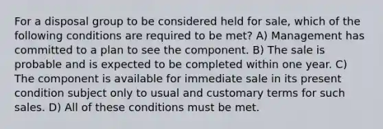 For a disposal group to be considered held for sale, which of the following conditions are required to be met? A) Management has committed to a plan to see the component. B) The sale is probable and is expected to be completed within one year. C) The component is available for immediate sale in its present condition subject only to usual and customary terms for such sales. D) All of these conditions must be met.