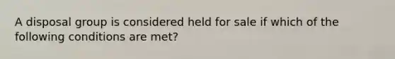 A disposal group is considered held for sale if which of the following conditions are met?