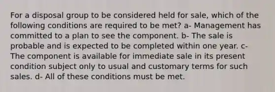 For a disposal group to be considered held for sale, which of the following conditions are required to be met? a- Management has committed to a plan to see the component. b- The sale is probable and is expected to be completed within one year. c- The component is available for immediate sale in its present condition subject only to usual and customary terms for such sales. d- All of these conditions must be met.