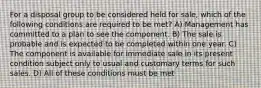 For a disposal group to be considered held for sale, which of the following conditions are required to be met? A) Management has committed to a plan to see the component. B) The sale is probable and is expected to be completed within one year. C) The component is available for immediate sale in its present condition subject only to usual and customary terms for such sales. D) All of these conditions must be met