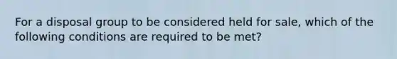 For a disposal group to be considered held for sale, which of the following conditions are required to be met?