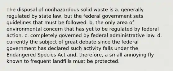 The disposal of nonhazardous solid waste is a. generally regulated by state law, but the federal government sets guidelines that must be followed. b. the only area of environmental concern that has yet to be regulated by federal action. c. completely governed by federal administrative law. d. currently the subject of great debate since the federal government has declared such activity falls under the Endangered Species Act and, therefore, a small annoying fly known to frequent landfills must be protected.