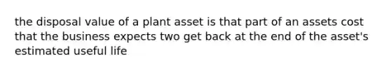 the disposal value of a plant asset is that part of an assets cost that the business expects two get back at the end of the asset's estimated useful life