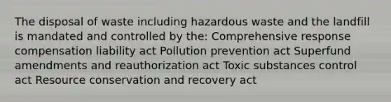 The disposal of waste including hazardous waste and the landfill is mandated and controlled by the: Comprehensive response compensation liability act Pollution prevention act Superfund amendments and reauthorization act Toxic substances control act Resource conservation and recovery act