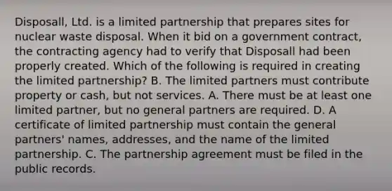 Disposall, Ltd. is a limited partnership that prepares sites for nuclear waste disposal. When it bid on a government contract, the contracting agency had to verify that Disposall had been properly created. Which of the following is required in creating the limited partnership? B. The limited partners must contribute property or cash, but not services. A. There must be at least one limited partner, but no general partners are required. D. A certificate of limited partnership must contain the general partners' names, addresses, and the name of the limited partnership. C. The partnership agreement must be filed in the public records.