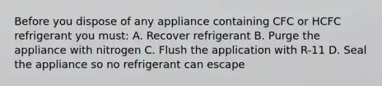 Before you dispose of any appliance containing CFC or HCFC refrigerant you must: A. Recover refrigerant B. Purge the appliance with nitrogen C. Flush the application with R-11 D. Seal the appliance so no refrigerant can escape