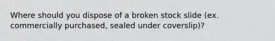 Where should you dispose of a broken stock slide (ex. commercially purchased, sealed under coverslip)?