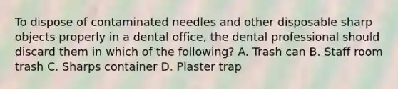 To dispose of contaminated needles and other disposable sharp objects properly in a dental office, the dental professional should discard them in which of the following? A. Trash can B. Staff room trash C. Sharps container D. Plaster trap