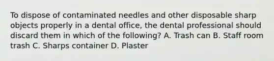 To dispose of contaminated needles and other disposable sharp objects properly in a dental office, the dental professional should discard them in which of the following? A. Trash can B. Staff room trash C. Sharps container D. Plaster