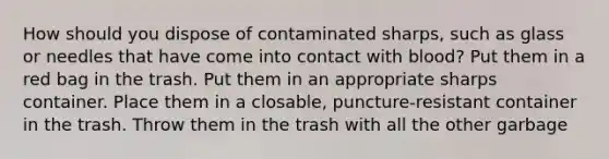 How should you dispose of contaminated sharps, such as glass or needles that have come into contact with blood? Put them in a red bag in the trash. Put them in an appropriate sharps container. Place them in a closable, puncture-resistant container in the trash. Throw them in the trash with all the other garbage