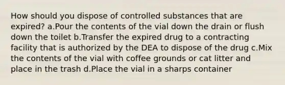 How should you dispose of controlled substances that are expired? a.Pour the contents of the vial down the drain or flush down the toilet b.Transfer the expired drug to a contracting facility that is authorized by the DEA to dispose of the drug c.Mix the contents of the vial with coffee grounds or cat litter and place in the trash d.Place the vial in a sharps container