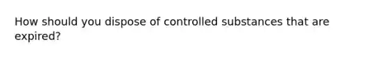 How should you dispose of controlled substances that are expired?