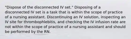 "Dispose of the disconnected IV set." Disposing of a disconnected IV set is a task that is within the scope of practice of a nursing assistant. Discontinuing an IV solution, inspecting an IV site for thrombophlebitis, and checking the IV infusion rate are not within the scope of practice of a nursing assistant and should be performed by the RN.