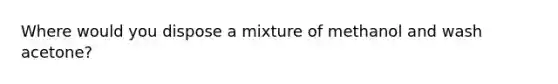 Where would you dispose a mixture of methanol and wash acetone?