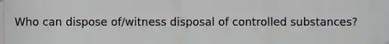 Who can dispose of/witness disposal of controlled substances?