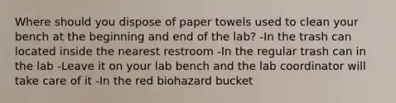 Where should you dispose of paper towels used to clean your bench at the beginning and end of the lab? -In the trash can located inside the nearest restroom -In the regular trash can in the lab -Leave it on your lab bench and the lab coordinator will take care of it -In the red biohazard bucket