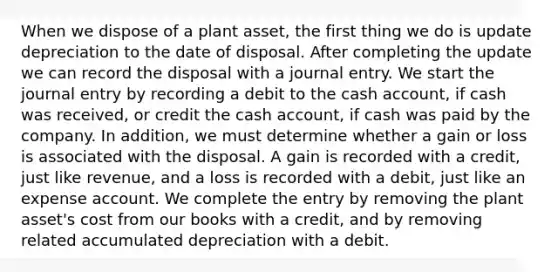 When we dispose of a plant asset, the first thing we do is update depreciation to the date of disposal. After completing the update we can record the disposal with a journal entry. We start the journal entry by recording a debit to the cash account, if cash was received, or credit the cash account, if cash was paid by the company. In addition, we must determine whether a gain or loss is associated with the disposal. A gain is recorded with a credit, just like revenue, and a loss is recorded with a debit, just like an expense account. We complete the entry by removing the plant asset's cost from our books with a credit, and by removing related accumulated depreciation with a debit.