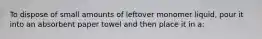 To dispose of small amounts of leftover monomer liquid, pour it into an absorbent paper towel and then place it in a: