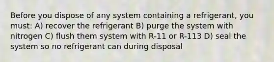 Before you dispose of any system containing a refrigerant, you must: A) recover the refrigerant B) purge the system with nitrogen C) flush them system with R-11 or R-113 D) seal the system so no refrigerant can during disposal