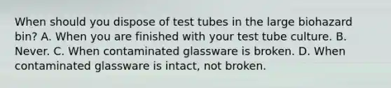 When should you dispose of test tubes in the large biohazard bin? A. When you are finished with your test tube culture. B. Never. C. When contaminated glassware is broken. D. When contaminated glassware is intact, not broken.