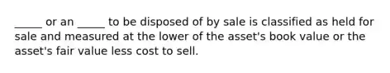 _____ or an _____ to be disposed of by sale is classified as held for sale and measured at the lower of the asset's book value or the asset's fair value less cost to sell.