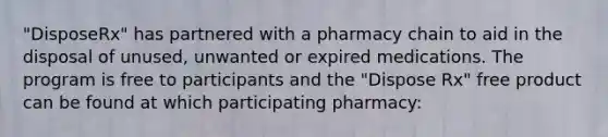 "DisposeRx" has partnered with a pharmacy chain to aid in the disposal of unused, unwanted or expired medications. The program is free to participants and the "Dispose Rx" free product can be found at which participating pharmacy: