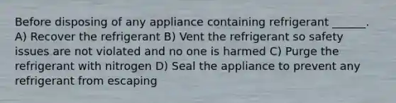 Before disposing of any appliance containing refrigerant ______. A) Recover the refrigerant B) Vent the refrigerant so safety issues are not violated and no one is harmed C) Purge the refrigerant with nitrogen D) Seal the appliance to prevent any refrigerant from escaping