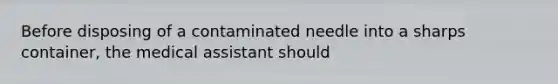 Before disposing of a contaminated needle into a sharps container, the medical assistant should