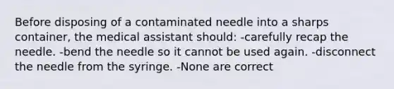Before disposing of a contaminated needle into a sharps container, the medical assistant should: -carefully recap the needle. -bend the needle so it cannot be used again. -disconnect the needle from the syringe. -None are correct