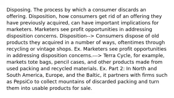 Disposing. The process by which a consumer discards an offering. Disposition, how consumers get rid of an offering they have previously acquired, can have important implications for marketers. Marketers see profit opportunities in addressing disposition concerns. Disposition--> Consumers dispose of old products they acquired in a number of ways, oftentimes through recycling or vintage shops. Ex. Marketers see profit opportunities in addressing disposition concerns.---> Terra Cycle, for example, markets tote bags, pencil cases, and other products made from used packing and recycled materials. Ex. Part 2: In North and South America, Europe, and the Baltic, it partners with firms such as PepsiCo to collect mountains of discarded packing and turn them into usable products for sale.