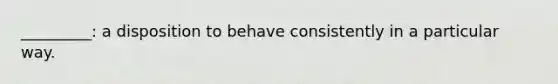 _________: a disposition to behave consistently in a particular way.