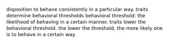 disposition to behave consistently in a particular way. traits determine behavioral thresholds behavioral threshold: the likelihood of behaving in a certain manner. traits lower the behavioral threshold. the lower the threshold, the more likely one is to behave in a certain way.