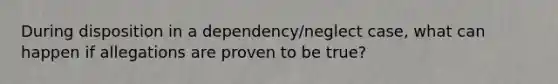 During disposition in a dependency/neglect case, what can happen if allegations are proven to be true?