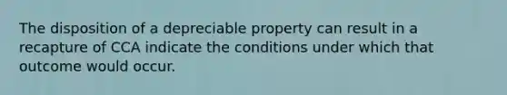 The disposition of a depreciable property can result in a recapture of CCA indicate the conditions under which that outcome would occur.