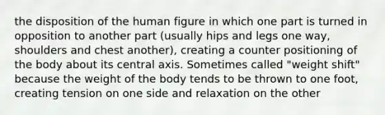 the disposition of the human figure in which one part is turned in opposition to another part (usually hips and legs one way, shoulders and chest another), creating a counter positioning of the body about its central axis. Sometimes called "weight shift" because the weight of the body tends to be thrown to one foot, creating tension on one side and relaxation on the other