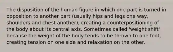 The disposition of the human figure in which one part is turned in opposition to another part (usually hips and legs one way, shoulders and chest another), creating a counterpositioning of the body about its central axis. Sometimes called 'weight shift' because the weight of the body tends to be thrown to one foot, creating tension on one side and relaxation on the other.