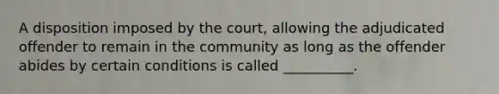 A disposition imposed by the court, allowing the adjudicated offender to remain in the community as long as the offender abides by certain conditions is called __________.