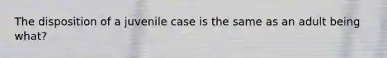 The disposition of a juvenile case is the same as an adult being what?