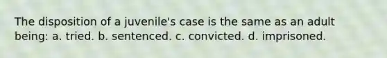 The disposition of a juvenile's case is the same as an adult being: a. tried. b. sentenced. c. convicted. d. imprisoned.