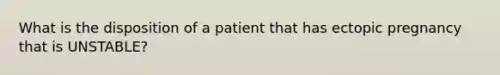 What is the disposition of a patient that has ectopic pregnancy that is UNSTABLE?