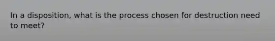 In a disposition, what is the process chosen for destruction need to meet?