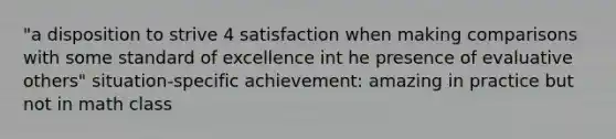 "a disposition to strive 4 satisfaction when making comparisons with some standard of excellence int he presence of evaluative others" situation-specific achievement: amazing in practice but not in math class