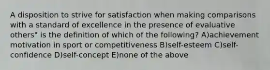 A disposition to strive for satisfaction when making comparisons with a standard of excellence in the presence of evaluative others" is the definition of which of the following? A)achievement motivation in sport or competitiveness B)self-esteem C)self-confidence D)self-concept E)none of the above