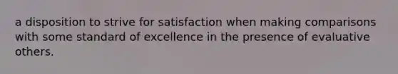 a disposition to strive for satisfaction when making comparisons with some standard of excellence in the presence of evaluative others.